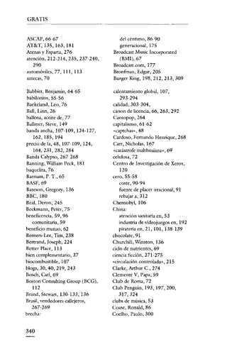 GRATIS


ASeAP, 66~67                         del céntimo, 86-90
AT8<T, 135, 163, 181                 generacional,175
Atenas y Esparta, 276              Broadcast Musíc Incorporated
atención, 212~214, 235, 237~240,     (BMl),67
   290                             Broadcast.com, 177
automóviles, 77, 11], 113          Bronfman, Edgar, 205
aztecas, 70                        Burger King, 198,212,213,309

Babbitt, Benjamin, 64~65           calentamiento global, 107,
babilonios, 55~56                     293~294

Baekeland, Leo, 76                 calidad, 303~304,
Ball, Lino, 26                     canon de licencia, 66, 263, 292
ballena, aceite de, 77             Cantopop, 264
Ballmer, Steve, 149                capitalismo, 61-62
banda ancha, 107~109, 124~127,     «captchas», 48
   162, 185, 194                   Cardoso, Fernando Henrique, 268
precio de la, 48, 107~109, 124,    Carr, Nicholas, 167
   164,231,282,284                 «catástrofe malthusiana», 69
Banda Calypso, 267~268             celulosa, 72
Banning, William Peck, 181         Centro de Investigación de Xerox,
baquelita,76                           120
Barnum, P. T., 65                  cero, 55~58
BASF,69                                coste, 90-94
Bateson, Grcgory, 136                  fuente de placer irracional, 91
BBC,180                                rebajar a, 312
Real, Deron, 245                   Chernobyl, 106
Beckmann, Peter, 75                China:
beneficencia, 59, 96                   atención sanitaria en, 53
   comunitaria, 59                     industria de videojuegos en, 192
beneficio mutuo, 62                   piratería en, 21,101,138-139
Bcrncrs- Lee, Tiro, 238            chocolate, 91
Bertrand, Joseph, 224              Churchill, Winston, 136
Better Place, 113                  ciclo de nutrientes, 69
bien complementario, 37            ciencia ficción, 271-275
biocombustible, 107                «circulación controlada», 215
blogs, 30,40,219,243               Clarke, Arthnr c., 274
Bosch, Cad, 69                     Clemente V, Papa) 59
Bastan Consulting Group (BCG),     Club de Roma, 72
   112                             Club Penguin, 193, 197,200,
Brand, Stcwart, 130~133, 136          317,324
Brasil, vendedores callejeros,     clubs de música, 53
  267~269                          Coase, Ronald, 86
brecha:                            Coclho, Paulo, 300


340
 