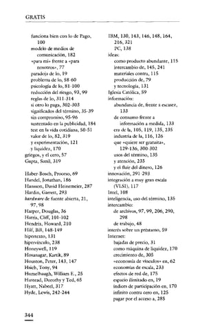 GRATIS


   funciona bien con lo de Pago,       lBM, 130, 143, 146, 148, 164,
       100                                 216,321
   modelo de medios de                     PC,138
       comunicación, 182               ideas:
   «para mí» frente a «para                como producto abundante, 115
       nosotros», 77                       intercambio de, 145, 241
   paradoja de lo, 19                      materiales contra, 115
   problema de lo, 58~60                   producción de, 79
   psicología de lo, 81-100                y tecnología, 131
   reducción del riesgo, 93, 99        Iglesia Católica, 59
   reglas de lo, 311~314              información:
   si otro lo paga, 302-303                abundancia de, frente a escasez,
   significados del término, 35-39             133
   sin compromiso, 95-96                   de consumo frente a
   sustentado en la publicidad, 184           información a medida, 133
   test en la vida cotidiana, 50-51       era de la, 105, 119, 135,235
   valor de lo, 82, 319                   industria de la, 116, 126
   y experimentación, 121                  que «quiere ser gratuita»,
   y liquidez, 170                            129~ 136, 300~302
griegos, y el cero, 57                    usos del término, 135
Gupra, Sunil, 319                         y atención, 235
                                          yel fluir del dinero, 126
Haber- Bosch, Proceso, 69             innovación, 291-293
Handel, [onathan, 186                 integración a muy gran escala
Hansson, David Heinemeier, 287             (VLS1), 117
Hardin, Garrett, 293                  Intel, 108
hardware de fuente abierta, 21,       inteligencia, uso del término, 135
   97,98                              intercambio:
Harper, Douglas, 36                       de archivos, 97,99,206,290,
Harris, Cliff, I01~102                        298
Hendrix, Howard, 210                      de trabajo, 48
Hilf, Bill, 148~149                   interés sobre un préstamo, 59
hipertexto, 131                       Internet:
hipervínculo, 238                         bajadas de precio, 31
Honeywell, 119                            como máquina de liquidez, 170
Hosanagar, Karrik, 89                     crecimiento de, 305
Houston, Peter, 143, 147                  «economía de vínculos» en, 62
Hsieh, Tony, 94                           economías de escala, 233
Hurnelbaugh, William E., 25               efectos de red de, 175
Hustead, Dorothy y Ted, 65                espacio ilimitado en, 19
Hyatt, Nabeel, 317                        índices de participación en, 170
Hyde, Lewis, 242~244                      infinito contra cero en, 125
                                          pagar por el acceso a, 285


344
 