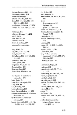 Índice analítico y onomástico


Internet Explorer, 141, ISO          Ley de Say, 127
Intuit QuickBooks, 316               leyes laborales, 59
inversores de riesgo, 171            libre difusión, 29, 38, 44, 67,177,
iPhone,193,287,308,326                  185
iPod, 108, 121, 123, 125, 188,       libros:
   202,204,217,248                      de texto abiertos, 209
Iron Bridge, Inglaterra, 277-278        digitales, 208
iTunes, 193,202,203,287,290             gratis, 132,206-210
                                     líderes con pérdidas, 41, 321
)CDecaux,216                         Límites al crecimiento (Club de
Iefferson, Thomas, 114,292              Roma),72-73
)e1l-0,23-28                         Linden Labs, 199
Iobs, Steve, 97, 99                  línea de mando, época de la,
Iohnson, Paul, 59                       ll9
Jornal de Noticies. 187              Lineage, 241
juegos, véase videojuegos            Linux, 18, 142-150,216,269,
                                        306,321
Karp, Seott, 188                     liquidez, 170-171, 241
Kay,lUan,120-122,248                 Live Nation, 262
Keen, Andrew, 303                    Long Tail, La economía
Ke1ly, Kevin, 101, no, 130, 131,        (Aoderson), 19, 221, 153, 176,
  218,327                               208, 326, 327
Kopelman, )osh, 89,172               Lotus SmartSuite, 139
Kottke, [asen, 213
Kropotkin, Pedro, 61- 62             MacDonald, Angus, 26
Kruegcr, Allen, 204                  Madonna, 262
Krugman, Paul, 227                   mano de obra, 68, 75, 77, 80,
Kübler-Ross, Elisabeth, 144            Ill,227
                                     Maple Story, 97,194,195,201
«La tragedia de los terrenos         marcas, auge de las, 64
    comunales», 293                  Marshall, lUfred, 227
Lacy, Sarah, 174                     Marx, Carlos, 61,230
Lang, Fritz, Metropolis, 273         Maslow, Abraham, 236, 242, 244,
Lang, )ack, 93                         246,277
Lee, Timothy, 232                    Masoick, Mike, 296, 300, 327
Lemos, Ronaldo, 268                  Mason, Matt, 301
Levy, Steven, Hackers, 129-132       mayas, 70
«Ley de conservación de beneficios   McDonald's, 77
   atractivos», 77                   Mead, Carver, ll6-120, 122-125,
ley de fijación de precios en          248
   Internet, 228                     medios de comunicación:
Ley de Moore, 31, 108, llO, ll2,       antiguos frente a nuevos,
    115,116,119,124,132,327                184-185,189


                                                                     345
 