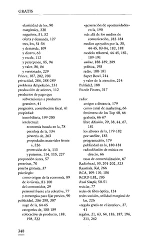 GRATIS


   elasticidad de los, 90                   «generación de oportunidades»
   marginales, 230                              en la, 190
   negativos, 51, 52                        más allá de los medios de
   oferta y demanda, 127                        comunicación, 182-184
   tres, los, 51-54                         medios apoyados por la, 38,
   y demanda, 109                               44-45,83-84, 182, 188
   Ydinero, 63                              modelo trilateral, 44-45, 181,
   .
   vescala , 112                                189-191
   y percepción, 85, 94                     online, 188-189,289
   Yvalor, 80, 86                           política, 198
   Y versionado, 229                        radio, 180-181
Princc,187,202,203                          Super Bowl, 214
privacidad, 284, 288-289                    y valor de la atención, 214
problema del polizón, 231                 Publish2, 188
producción de aviones, 112                Puzzle Pirates, 317
productos de pago que
   subvencionan a productos               radio:
   gratuitos, 41                             amigos a distancia, 179
progresiva, contribución fiscal, 41          como canal de marketing, 66
propiedad:                                   fenómeno de los Top 40, 66
   inmobiliaria, 199-200                     grabada, 66-67
   intelectual:                              libre difusión, 29, 38, 44, 67,
      economía basada en la, 78                  181
       paradoja de la, 134                   los albores de la, 179-182
       piratería de, 263                     por satélite, 185
       propiedades materiales frente         programación, 179
          a,226                              publicidad en la, 180-181
      protección de la, 115                  radiodifusión de música en
      y patentes, 114, 115,227                   directo, 66
proporción áurea, 57                         tasas de comercialización, 67
proteínas, 70                             Radiohead, 30, 201-202,323
prueba gratuita, 37                       Raustiala, Kal, 266
psicología:                               RCA, 109-110, 180
   como origen de la economía, 89         RCRD LBL, 205
   de lo Gratis, 81-100                   Real Simple, 50-51
   del consumidor 1 29                    reciclar, 77
   personal frente a la colectiva, 77     redes de fibra óptica, 124
   y estrategias para fijar precios, 90   redes sociales, utilidad marginal de
publicidad, 286-288, 307                     las, 226
   auge de la, 64-65                      «regalo gratis en el interior», 37,
   categorías de, 188-189                    41
   colocación de producto, 188,           regalos, 21, 63, 64, 185, 187, 196,
      198,322                                211,242


348
 