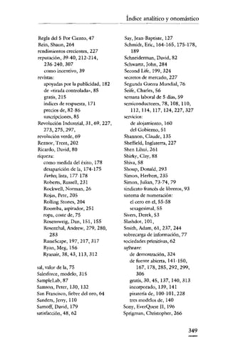 Índice analítico y onomástico


Regla del 5 Por Ciento, 47            Say, [ean-Baptiste, 127
Rcin, Shaun, 264                      Schmidt, Eric, 164-165, 175-178,
rendimientos crecientes, 227               189
reputación, 39-40, 212-214,           Schneiderman, David, 82
   236-240,307                        Schwartz, John, 284
   como incentivo, 39                 Second Life, 199, 324
revistas:                             secretos de mercado, 227
   apoyadas por la publicidad, 182    Segunda Guerra Mundial, 76
   de «tirada controlada», 85         Seife, Charles, 56
   gratis, 215                        semana laboral de 5 días, 59
   índices de respuesta, 171          semiconductores, 78,108,110,
   precios de, 82-86                       112,114,117,124,227,327
   suscripciones, 85                  servicios:
Revolución Industrial, 31, 69, 227,        de alojamiento, 160
   273,275,297,                           del Gobierno, 51
revolución verde, 69                  Shannon, Claude, 135
Reznor, Trcnt, 202                    Sheffield, Inglaterra, 227
Ricardo, David, 80                    Shen Lihni, 261
riqueza:                              Shirky, Clay, 88
   como medida del éxito, 178         Shiva,58
   desaparición de la, 174-175        Shoup, Douald, 293
   Forbes, lista, 177-178             Simon, Herben, 235
   Robcrts, Russell, 231              Simou, Iulian, 73-74, 79
   Rockwell, Norman, 26               sindicato francés de libreros, 93
   Rojas, Pete, 205                   sistema de numeración:
   Rolling Stones, 204                    el cero en el, 55-58
   Roomba, aspirador, 251                 scxagesimal, 55
   ropa, coste de, 75                 Sivers, Derek, 53
   Rosensweig, Dan, 151, 155          Slashdot, 101,
   Rosenthal, Andrew, 279, 280,       Smith, Adam, 61, 237, 244
      283                             sobrecarga de información, 77
   RuneScape,197,217,317              sociedades primitivas, 62
   Ryan, Meg, 156                     software:
   Ryanair, 38,43,113,312                de demostración, 324
                                         de fuente abierta, 141-150,
sal, valor de la, 75                          167,178,285,292,299,
Sa1esforce, modelo, 315                       306
SampleLab, 87                            gratis, 30, 45, 137, 140, 313
Samson, Peter, 130, 132                  incorporado, 139, 141
San Francisco, fiebre del oro, 64         piratería de, 100-10l, 228
Sanders, [erry, 110                       tres modelos de, 140
Sarnoff, David, 179                   Sony, EverQuest 11,196
satisfacción, 48, 62                  Sprigman, Chrístopher, 266


                                                                   349
 