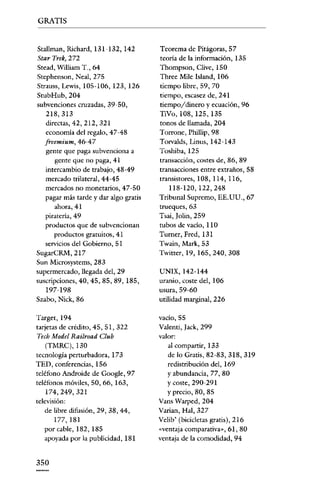 GRATIS


Stallman, Richard, 131-132, 142        Teorema de Pitágoras, 57
Star Trek) 272                         teoría de la información, 135
Stead, William T _, 64                 Thompson, Clive, 150
Stcphenson, Neal, 275                  Three Milo lsland, 106
Strauss, Lewis, 105-106, 123, 126      tiempo libre, 59, 70
StubHub, 204                           tiempo, escasez de, 241
subvenciones cruzadas, 39-50,          tiempo/dinero y ecuación, 96
   218, 313                            TiVo, 108, 125, 135
   directas, 42, 212, 321              tonos de llamada, 204
   economía del regalo, 47 ~48         Torrone, Phillip, 98
   freemium, 46-47                     Torvalds, Linus, 142-143
   gente que paga subvenciona a        Toshiba, 125
     gente que no paga, 41             transacción, costes de, 86, 89
   intercambio de trabajo, 48-49       transacciones entre extraños, 5S
   mercado trilateral, 44-45           transistores, lOS, ll4, ll6,
   mercados no monetarios, 47-50          118-120,122,248
   pagar más tarde y dar algo gratis   Tribunal Supremo, EE. UU., 67
      ahora, 41                        trueques, 63
   piratería, 49                       Tsai, Jolin, 259
   productos que de subvencionan       tubos de vacío, 110
      productos gratuitos, 41          Turner, Fred, 131
   servicios del Gobierno, 51          Twain, Mark, 53
SugarCRM,217                           Twitter, 19, 165,240, 308
Sun Microsystems, 283
supermercado, llegada del, 29          UNIX, 142-144
suscripciones, 40, 45, 85, 89, 185,    uranio, coste del, 106
   197-198                             usura, 59-60
Szabo, Nick, 86                        utilidad marginal, 226

Target,194                             vacío, 55
tarjetas de crédito, 45, 51, 322       Valenti, Iack, 299
Tech Model Raílroad Cluh               valor:
    (TMRC),130                            al compartir, 133
tecnología perturbadora, 173              de lo Gratis, 82-83, 318, 319
TED, conferencias, 156                    redistribución del, 169
teléfono Androide de Google, 97           Yabundancia, 77, SO
teléfonos móviles, 50, 66, 163,           Ycoste, 290-291
    174,249,321                           y precio, SO, S5
televisión:                            Vans Warped, 204
    de libre difusión, 29, 38, 44,     Varian, Hal, 327
       177,181                         Velib' (bicicletas gratis), 216
    por cable, 182, 185                «ventaja comparativa», 61, 80
    apoyada por la publicidad, 181     ventaja de la comodidad, 94


350
 