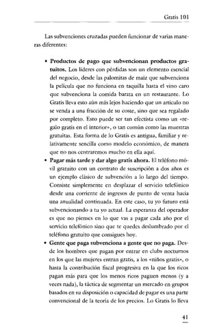 Gratis 101
--------




    Las subvenciones cruzadas pueden funcionar de varias mane-
ras diferentes:

    o   Productos de pago que subvencionan productos gra-
        tuitos. Los lideres con pérdidas son un elemento esencial
        del negocio, desde las palomitas de maiz que subvenciona
        la película que no funciona en taquilla hasta el vino caro
        que subvenciona la comida barata en un restaurante. Lo
        Gratis lleva esto aún más lejos haciendo que un articulo no
        se venda a una fracción de su coste, sino que sea regalado
        por completo. Esto puede ser tan efectista como un «re-
        galo gratis en el interior», o tan común como las muestras
        gratuitas. Esta forma de lo Gratis es antigua, familiar y re-
        lativamente sencilla como modelo económico, de manera
        que no nos centraremos mucho en ella aquí.
    o   Pagar más tarde y dar algo gratis ahora. El teléfono mó-
        vil gratuito con un contrato de suscripción a dos años es
        un ejemplo clásico de subvención a lo largo del tiempo.
        Consiste simplemente en desplazar el servicio telefónico
        desde una corriente de ingresos de punto de venta hacia
        una anualidad continuada. En este caso, tu yo futuro está
        subvencionando a tu yo actual. La esperanza del operador
        es que no pienses en lo que vas a pagar cada año por el
        servicio telefónico sino que te quedes deslumbrado por el
        teléfono gratuito que consigues hoy.
    o   Gente que paga subvenciona a gente que no paga. Des-
        de los hombres que pagan por entrar en clubs nocturnos
        en los que las mujeres entran gratis, a los «niños gratis», o
        hasta la contribución fiscal progresiva en la que los ricos
        pagan más para que los menos ricos paguen menos (y a
        veces nada), la táctica de segmentar un mercado en grupos
        basados en su disposición o capacidad de pagar es una parte
        convencional de la teoria de los precios. Lo Gratis lo lleva

                                                                  41
 