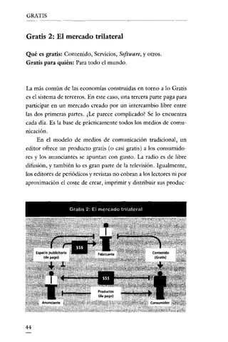 GRATIS


Gratis 2: El mercado trilateral

Qué es gratis: Contenido, Servicios, Software, y otros.
Gratis para quién: Para todo el mundo.



La más común de las economías construidas en torno a lo Gratis
es el sistema de terceros. En este caso, una tercera parte paga para
participar en un mercado creado por un intercambio libre entre
las dos primeras partes. ¿Le parece complicado? Se lo encuentra
cada día. Es la base de prácticamente todos los medíos de comu-
nicación.
    En el modelo de medios de comunicación tradicional, un
editor ofrece un producto gratis (o casi gratis) a los consumido-
res y los anunciantes se apuntan con gusto. La radio es de libre
difusión, y también lo es gran parte de la televisión. Igualmente,
los editores de periódicos y revistas no cobran a los lectores ni por
aproximación el coste de crear, imprimir y dístribuir sus produc



                  Gratis 2- El mercado trftatere!




44
 