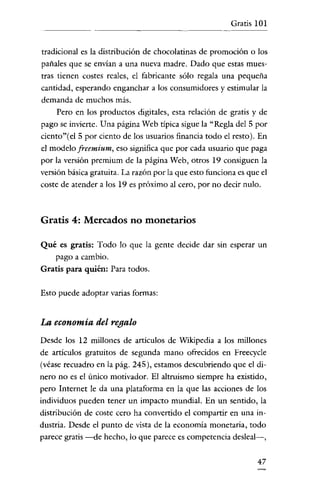 Gratis 101


tradicional es la distribución de chocolatinas de promoción o los
pañales que se envían a una nueva madre. Dado que estas mues-
tras tienen costes reales, el fabricante sólo regala una pequeña
cantidad, esperando enganchar a los consumidores y estimular la
demanda de muchos más.
     Pero en los productos digitales, esta relación de gratis y de
pago se invierte. Una página Web tipica sigue la "Regla del 5 por
ciento"(el 5 por ciento de los usuarios financia todo el resto). En
el modelo freemium, eso significa que por cada usuario que paga
por la versión premium de la página Web, otros 19 consiguen la
versión básica gratuita. La razón por la que esto funciona es que el
coste de atender a los 19 es próximo al cero, por no decir nulo.



Gratis 4: Mercados no monetarios

Qué es gratis: Todo lo que la gente decide dar sin esperar un
   pago a cambio.
Gratis para quién: Para todos.

Esto puede adoptar varias formas;


La economía del regalo
Desde los 12 millones de articulas de Wikipedia a los millones
de artículos gratuitos de segunda mano ofrecidos en Freecycle
(véase recuadro en la pág. 245), estamos descubriendo que el di-
nero no es el único motivador. El altruismo siempre ha existido,
pero Internet le da una plataforma en la que las acciones de los
individuos pueden tener un impacto mundial. En un sentido, la
distribución de coste cero ha convertido el compartir en una in-
dustria. Desde el punto de vista de la economía monetaria, todo
parece gratis -de hecho, lo que parece es competencia desleal-,


                                                                 47
 