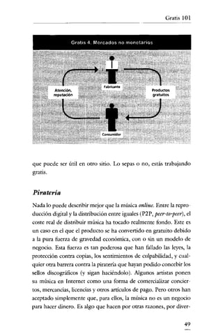 Gratis 101



                 Gratis 4. Mercados no monetar-ios




que puede ser útil en otro sitio. Lo sepas o no, estás trabajando
gratis.


Piratería
Nada lo puede describir mejor que la música online. Entre la repro-
ducción digital y la distribución entre iguales (P2P, peer-to-peer), el
coste real de distribuir música ha tocado realmente fondo. Este es
un caso en el que el producto se ha convertido en gratuito debido
a la pura fuerza de gravedad económica, con o sin un modelo de
negocio. Esta fuerza es tan poderosa que han faUado las leyes, la
protección contra copias, los sentimientos de culpabilidad, y cual-
quier otra barrera contra la piratería que hayan podido concebir los
sellos discográficos (y sigan haciéndolo). Algunos artistas ponen
su música en Internet como una forma de comercializar concier-
tos, mercancias, licencias y otros artículos de pago. Pero otros han
aceptado simplemente que, para ellos, la música no es un negocio
para hacer dinero. Es algo que hacen por otras razones, por diver-


                                                                    49
 