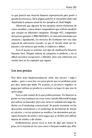 Gratis 101


lo que parecía una muestra bastante representativa para poner a
prueba la estructura. En la página anterior se encuentra cómo está
distribuida la primera mitad de los ejemplos de Real Simple.
     Observará que algunos de los ejemplos tienen elementos de
varios modelos, y otros tienen competidores que utilizan modelos
que encajan en diferentes categorías. (Google 411, competidor
del servicio gratuito I-SOO-FREE4II, no está subvencionado con
anuncios.) Igualmente, los servicios del Gobierno son una clase
especial de subvención cruzada, ya que el vínculo entre sus im-
puestos y los servícios que recibe es indirecto y difuso.
    Pero el asunto se sostiene: este tipo de clasificación funciona
bastante bien. Ningún sistema de categorías es perfecto, y no es
dificil encontrar excepciones e híbridos, pero esta estructura nos
vendrá bien en los capítulos que siguen.



Los tres precios

Este libro trata fundamentalmente sobre dos precios -algo y
nada-, pero a veces hay un tercer precio que no podemos pasar
por alto: menos que nada. De acuerdo, es un precio negativo: te
pagan por utilizar un producto o servicio, en lugar de que seas tú
quien paga.
    Esto es más común de lo que podría pensarse. En Internet se
puede ver esta tendencia en cosas como cuando Microsoft te paga
por utilizar su buscador, pero esto tiene en realidad una larga tra-
dición en el marketing convencional. Se puede encontrar en los
descuentos instantáneos y el marketing de devolución de dinero
en efectivo, y en los premios en metálico, los descuentos por pa-
sajero frecuente de avíón y otros pagos que se reciben por utilizar
tarjetas de crédito o de cliente.
     Evidentemente, pocas veces se trata de algo que merece la
pena; en la mayoría de los casos antes o después tendrás que abrir

                                                                 51
 