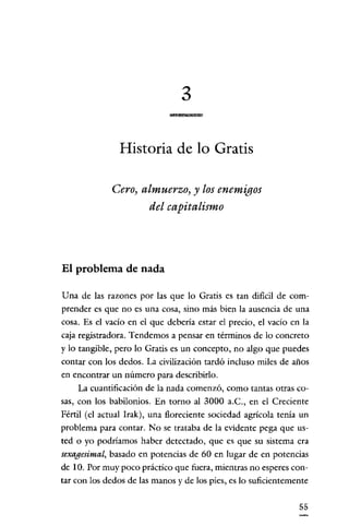 3

               Historia de lo Gratis

             Cero, almuerzo, y los enemigos
                    del capitalismo




El problema de nada

Una de las razones por las que lo Gratis es tan dificil de com-
prender es que no es una cosa, sino más bien la ausencia de una
cosa. Es el vacío en el que debería estar el precio, el vacío en la
caja registradora. Tendemos a pensar en términos de lo concreto
y lo tangible, pero lo Gratis es un concepto, no algo que puedes
contar con los dedos. La civilización tardó incluso miles de años
en encontrar un número para describirlo.
     La cuantificación de la nada comenzó, como tantas otras co-
sas, con los babilonios. En torno al 3000 a.C., en el Creciente
Fértil (el actual Irak), una floreciente sociedad agrícola tenía un
problema para contar. No se trataba de la evidente pega que us-
ted o yo podríamos haber detectado, que es que su sistema era
sexagesimal, basado en potencias de 60 en lugar de en potencias
de 10. Por muy poco práctico que fuera, mientras no esperes con-
tar con los dedos de las manos y de los pies, es lo suficientemente

                                                                55
 