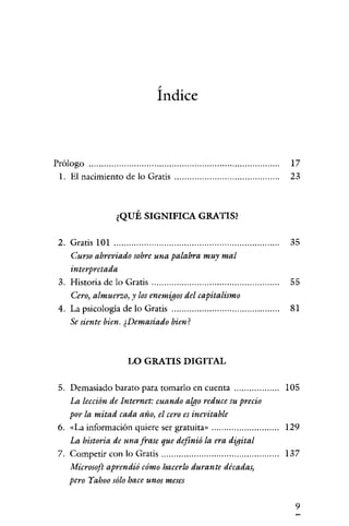 /

                           Indice



Prólogo                                                     17
 1. El nacimienro de lo Gratis                              23



                ¿QUÉ SIGNIFICA GRATIS?

 2. Gratis 101                                              35
    Curso abreviado sobre una palabra muy mal
    interpretada
 3. Historia de lo Gratis                                   55
    Cero, almuerzo, y losenemigos del capitalismo
 4. La psicologia de lo Gratis                              81
    Se siente bien. ¿Demasiado bien?



                   LO GRATIS DIGITAL

 5. Demasiado barato para tomarlo en cuenra                105
    La lección de Internet: cuando algo reduce su precio
    por la mitad cada año, el cero es inevitable
 6. «La información quiere ser gratuita»                   129
    La historia de una frase que definió la era digital
 7. Competir con lo Gratis                                 137
    Microsoft aprendió cómo hacerlo durante décadas,
    pero Yahoo sólo hace unos meses


                                                             9
 