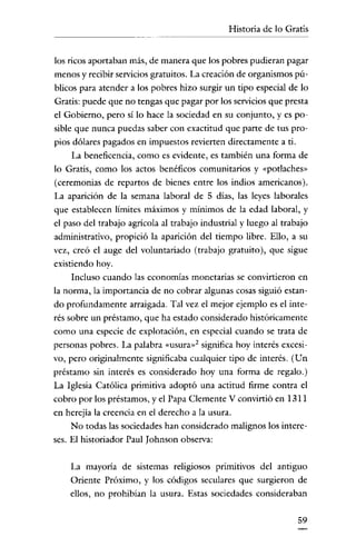 Historia de lo Gratis


los ricos aportaban más, de manera que los pobres pudieran pagar
menos y recibir servicios gratuitos. La creación de organismos pú-
blicos para atender a los pobres hizo surgir un tipo especial de lo
Gratis: puede que no tengas que pagar por los servicios que presta
el Gobierno, pero si lo hace la sociedad en su conjunto, y es po-
sible que nunca puedas saber con exactitud que parte de tus pro-
pios dólares pagados en impuestos revierten directamente a ti.
    La beneficencia, como es evidente, es también una forma de
lo Gratis, como los actos benéficos comunitarios y «potlaches-
(ceremonias de repartos de bienes entre los indios americanos).
La aparición de la semana laboral de 5 días, las leyes laborales
que establecen límites máximos y mínimos de la edad laboral, y
el paso del trabajo agrícola al trabajo industrial y luego al trabajo
administrativo, propició la aparición del tiempo libre. Ello, a su
vez, creó el auge del voluntariado (trabajo gratuito), que sigue
existiendo hoy.
    Incluso cuando las economías monetarias se convirtieron en
la norma, la importancia de no cobrar algunas cosas siguió estan-
do profundamente arraigada. Tal vez el mejor ejemplo es el inte-
rés sobre un préstamo, que ha estado considerado históricamente
como una especie de explotación, en especial cuando se trata de
personas pobres. La palabra «usura»? significa hoy interés excesi-
vo, pero originalmente significaba cualquier tipo de interés. (Un
préstamo sin interés es considerado hoy una forma de regalo.)
La Iglesia Católica primitiva adoptó una actitud firme contra el
cobro por los préstamos, y el Papa Clemente V convirtió en 1311
en herejía la creencia en el derecho a la usura.
    No todas las sociedades han considerado malignos los intere-
ses. El historiador Paul Johnson observa:


    La mayoría de sistemas religiosos pnrrunvos del antiguo
    Oriente Próximo, y los códigos seculares que surgieron de
    ellos, no prohibían la usura. Estas sociedades consideraban


                                                                  59
 