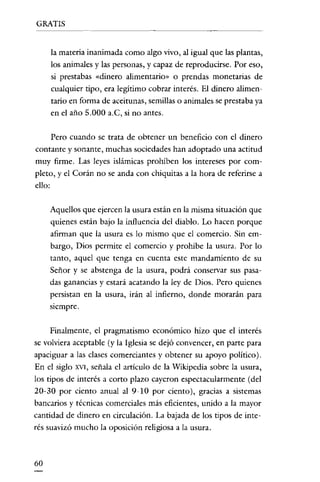 GRATIS


     la materia inanimada como algo vivo, al igual que las plantas,
     los animales y las personas, y capaz de reproducirse. Por eso,
     si prestabas «dinero alimentario» o prendas monetarias de
     cualquier tipo, era legitimo cobrar interés. El dinero alimen-
     tario en forma de aceitunas, semillas o animales se prestaba ya
     en el año 5.000 a.C, si no antes.

     Pero cuando se trata de obtener un beneficio con el dinero
contante y sonante, muchas sociedades han adoptado una actitud
muy firme. Las leyes islámicas prohíben los intereses por como
pleto, y el Corán no se anda con chiquitas a la hora de referirse a
ello:

     Aquellos que ejercen la usura están en la misma situación que
     quienes están bajo la influencia del diablo. Lo hacen porque
     afirman que la usura es lo mismo que el comercio. Sin ern-
     bargo, Dios permite el comercio y prohíbe la usura. Por lo
     tanto, aquel que tenga en cuenta este mandamiento de su
     Señor y se abstenga de la usura, podrá conservar sus pasa·
     das ganancias y estará acatando la ley de Dios. Pero quienes
     persistan en la usura, irán al infierno, donde morarán para
     siempre.


     Finalmente, el pragmatismo económico hizo que el interés
se volviera aceptable (y la Iglesia se dejó convencer, en parte para
apaciguar a las clases comerciantes y obtener su apoyo político).
En el siglo XVI, señala el artículo de la Wikipedia sobre la usura,
los tipos de interés a corto plazo cayeron espectacularmente (del
20·30 por ciento anual al 9·10 por ciento), gracias a sistemas
bancarios y técnicas comerciales más eficientes, unido a la mayor
cantidad de dinero en circulación. La bajada de los tipos de inte-
rés suavizó mucho la oposición religiosa a la usura.



60
 