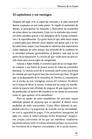 Historia de lo Gratis


El capitalismo y sus enemigos

 Después del siglo XVII, el papel del mercado y la clase mercantil
 fueron aceptados en casi todas partes. Se reguló el suministro de
 dinero, se protegieron las monedas, y florecieron las economías
 tal como ahora las conocemos. Cada vez se realizaba más comer-
 cio entre extraños gracias a los principios de la ventaja compara-
 tiva y la especialización. (La gente hacía lo que sabía hacer mejor
y comerciaba para obtener otros objetos con gente que a su vez
los sabía hacer mejor.) Las monedas se volvieron más importantes
como unidades de valor porque éste procedía de la confianza en
la autoridad emisora (generalmente el Estado), más que de las
 partes de la transacción. La noción de que «todo tiene un precio"
sólo tiene unos pocos siglos de antigüedad.
      Gracias a Adam Smith, el comercio pasó de ser un lugar don-
de comprar a una forma de pensar acerca de todas las actividades
humanas. La ciencia social de la economía nació como una forma
de estudiar por qué la gente hace las elecciones que hace. Al igual
que en la descripción de la naturaleza de Darwin, la competencia
era el núcleo de esta emergente ciencia del comercio. El dinero
era la forma de llevar la cuenta. Cobrar por las cosas era sencilla-
mente la manera más eficiente de asegurar de que seguirian sien-
do producidas (el motivo del beneficio es tan fuerte en economía
como el «gen egoísta" en la naturaleza).
      Pero en medio de tanto triunfalismo del mercado, seguía
habiendo grupos de personas que se oponían al dinero como
mediador de todo intercambio. Carlos Marx defendía la pro-
piedad colectiva y la asignación de acuerdo con las necesidades,
no con la capacidad de pagar. Y los pensadores anarquistas del
siglo XIX, como el radical príncipe Pedro Kropotkin', imagina-
ron utopías colectivistas en las que sus miembros «realizarían
cspontáneamente todo el trabajo necesario porque reconocerían
los beneficios de la empresa comunitaria y de la ayuda mutua",

                                                                 61
 
