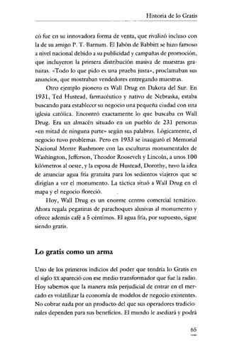Historia de lo Gratis


có fue en su innovadora forma de venta, que rivalizó incluso con
la de su amigo P. T. Barnum, El Jabón de Babbitt se hizo famoso
a nivel nacional debido a su publicidad y campañas de promoción,
que incluyeron la primera distribución masiva de muestras gra-
tuitas. «Todo lo que pido es una prueba justa», proclamaban sus
anuncios, que mostraban vendedores entregando muestras.
    Otro ejemplo pionero es Wall Drug en Dakota del Sur. En
1931, Ted Hustead, farmacéutico y nativo de Nebraska, estaba
buscando para establecer su negocio una pequeña ciudad con una
iglesia católica. Encontró exactamente lo que buscaba en Wall
Drug. Era un almacén situado en un pueblo de 231 personas
«en mitad de ninguna parte» según sns palabras. Lógicamente, el
negocio tuvo problemas. Pero en 1933 se inauguró el Memorial
Nacional Monte Rushmore con las esculturas monumentales de
Washington, Iefferson, Theodor Roosevelt y Lincoln, a unos 100
kilómetros al oeste, y la esposa de Hustead, Dorothy, tuvo la idea
de anunciar agua fría gratuita para los sedientos viajeros que se
dirigían a ver el monumento. La táctica situó a Wall Drug en el
mapa y el negocio floreció.
   Hoy, Wall Drug es un enorme centro comercial temático.
Ahora regala pegatinas de parachoques alusivas al monumento y
ofrece además café a 5 céntimos. El agua fría, por supuesto, sigue
siendo gratis.



Lo gratis como un arma

Uno de los primeros indicios del poder que tendría lo Gratis en
el siglo XX apareció con ese medio transformador que fue la radio.
Hoy sabemos que la manera más perjudicial de entrar en el mer-
cado es volatilizar la economía de modelos de negocio existentes.
No cobrar nada por un producto del que sus operadores tradicio-
nales dependen para sus beneficios. El mundo le asediará y podrá

                                                               65
 