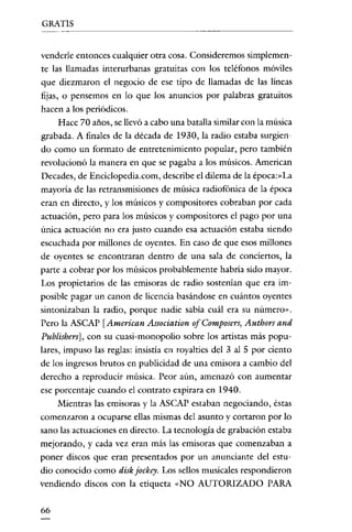 GRATIS


venderle entonces cualquier otra cosa. Consideremos simplemen-
te las llamadas interurbanas gratuitas con los teléfonos móviles
que diezmaron el negocio de ese tipo de llamadas de las líneas
fijas, o pensemos en lo que los anuncios por palabras gratuitos
hacen a los periódicos.
    Hace 70 años, se llevó a cabo una batalla similar con la música
grabada. A finales de la década de 1930, la radio estaba surgien-
do como un formato de entretenimiento popular, pero también
revolucionó la manera en que se pagaba a los músicos. American
Decades, de Enciclopedia.com, describe el dilema de la época.sLa
mayoría de las retransmisiones de música radiofónica de la época
eran en directo, y los músicos y compositores cobraban por cada
actuación, pero para los músicos y compositores el pago por una
única actuación no era justo cuando esa actuación estaba siendo
escuchada por millones de oyentes. En caso de que esos millones
de oyentes se encontraran dentro de una sala de conciertos, la
parte a cobrar por los músicos probablemente habría sido mayor.
Los propietarios de las emisoras de radio sostenían que era im-
posible pagar un canon de licencia basándose en cuántos oyentes
sintonizaban la radio, porque nadie sabía cuál era su número».
Pero la ASCAP [American Association of Composers, Authors and
Publishers], con su cuasi-monopolio sobre los artistas más popu-
lares, impuso las reglas: insistía en royalties del 3 al 5 por ciento
de los ingresos brutos en publicidad de una emisora a cambio del
derecho a reproducir música. Peor aún, amenazó con aumentar
ese porcentaje cuando el contrato expirara en 1940.
     Mientras las emisoras y la ASCAP estaban negociando, éstas
comenzaron a ocuparse ellas mismas del asunto y cortaron por lo
sano las actuaciones en directo. La tecnología de grabación estaba
mejorando, y cada vez eran más las emisoras que comenzaban a
poner discos que eran presentados por un anunciante del estu-
dio conocido como disk jockey. Los sellos musicales respondieron
vendiendo discos con la etiqueta «NO AUTORIZADO PARA


66
 