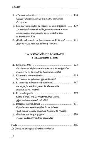 GRATIS


 8. "Desmonetización>'                                       159
    Googley el nacimiento de un modelo económico
    del siglo XXI
 9. Los nuevos modelos de medios de comunicación             179
    Los medios de comunicación gratuitos no son nuevos.
    Lo novedoso es la expansión de ese modelo a todo
    lo demás en la Red
10. ¿Cuál es el tamaño de la economía de lo Gratis?          211
    Aqui hay algo más que dólares y céntimos



              LA ECONOMÍA DE LO GRATIS
                  Y EL MUNDO LIBRE

11. Economia 000                                             223
    De cómo una vieja broma con un siglo de antigüedad
    se convirtió en la Ley de la Economia Digital
12. Economías no monetarias                                  235
    Si el dinero no gobierna, ¿quién lo hace?
13. El derroche es bueno (en ocasiones)                      247
    La mejor forma de explotar la abundancia
    es renunciar al control
14. El mundo gratis                                          259
    China y brasil son las fronteras de lo Gratis.
    ¿Qué podemos aprender de ellos?
15. Imaginar la abundancía                                   271
    Experimentos mentales sobre las sociedades
    "post-escasez». Desde la ciencia ficción a la religión
16. "Recibes por lo que pagas»                               279
    Y otras dudas acerca de la gratuidad


Coda                                                         305
Lo Gratis en una época de crisis económica

10
 