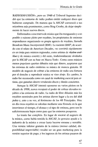 Historia de lo Gratis


 RADIODIFUSIÓN», pero en 1940 el Tribunal Supremo deci-
 dió que las emisoras de radio podían emitir cualquier disco que
hubieran comprado. De manera que la ASCAP convenció a sus
miembros más prominentes, como Bing Crosby, de dejar simple-
mente de hacer nuevos discos.
      Enfrentados a una reserva de música que iba menguando y a un
posible y ruinoso pleito por royalties, los propietarios de emisoras
respondieron organizando su propia agencia de royalties, llamada
Broadcast Music Incorporated (BMI). La naciente BMI 6 , de acuer-
do con el relato de American Decades, "se convirtió rápidamente
en un imán para músicos regionales, como artistas de rhythm-and-
 blues y de música country y del oeste, tradicionalmente olvidados
por la ASCAP con su base en Nueva York». Como estos músicos
menos populares querian difusión más que dinero, aceptaron que
las emisoras de radio emitieran su música de manera gratuita. El
modelo de negocio de cobrar a las emisoras de radio una fortuna
por el derecho a reproducir música se vino abajo. En cambio, la
radio fue reconocida como un canal de marketing esencial para ar-
tistas, que ganarían dinero vendiendo discos y dando conciertos.
     Aunque la ASCAP intentó oponerse en varios pleitos en la
década de 1950, nunca recuperó el poder de cobrar elevados ro-
yalties a las emisoras de radio. La radio de libre difusión más los
royalties nominales para los artistas dieron lugar a la era del disk
jockey y, esto a su vez, al fenómeno de los 40 Principales. Hoy
en día estos royalties se calculan mediante una fórmula en la que
intervienen el tiempo, el alcance y el tipo de emisora, pero son lo
suficientemente bajos como para que las emisoras prosperen.
     La ironía fue completa. En lugar de socavar el negocio de
la música, como había temido la ASCAP, lo gratuito ayudó a la
industria de la música a crecer hasta hacerse enorme y rentable.
Una versión inferior gratuita de la música (menor calídad, dis-
ponibilidad imprevisible) resultó ser un gran marketing para la
versión superior de pago, y los ingresos de los artistas pasaron de

                                                                 67
 