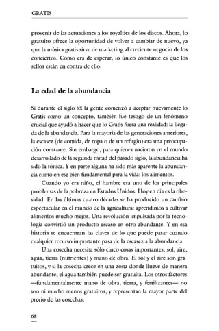 GRATIS


provenir de las actuaciones a los royalties de los discos. Ahora, lo
gratuito ofrece la oportunidad de volver a cambiar de nuevo, ya
que la música gratis sirve de marketing al creciente negocio de los
conciertos. Como era de esperar, lo único constante es que los
sellos están en contra de ello.



La edad de la abundancia

Si durante e! siglo xx la gente comenzó a aceptar nuevamente lo
Gratis como un concepto, también fue testigo de un fenómeno
crucial que ayudó a hacer que lo Gratis fuera una realidad: la llega-
da de la abundancia. Para la mayoría de las generaciones anteriores,
la escasez (de comida, de ropa o de un refugio) era una preocupa-
ción constante. Sin embargo, para quienes nacieron en e! mundo
desarrollado de la segunda mitad de! pasado siglo, la abundancia ha
sido la tónica. Yen parte alguna ha sido más aparente la abundan-
cia como en ese bien fundamental para la vida: los alimentos.
     Cuando yo era niño, e! hambre era uno de los principales
problemas de la pobreza en Estados Unidos. Hoy en dia es la obe-
sidad. En las últimas cuatro décadas se ha producido un cambio
espectacular en e! mundo de la agricultura: aprendimos a cultivar
alimentos mucho mejor. Una revolución impulsada por la tecno-
logía convirtió un producto escaso en otro abundante. Y en esa
historia se encuentran las claves de lo que puede pasar cuando
cualquier recurso importante pasa de la escasez a la abundancia.
     Una cosecha necesita sólo cinco cosas importantes: sol, aire,
agua, tierra (nutrientes) y mano de obra. El sol y e! aire son gra-
tuitos, y si la cosecha crece en una zona donde llueve de manera
abundante, e! agua también puede ser gratuita. Los otros factores
-ti.mdamentalmente mano de obra, tierra, y fertilizantes- no
son ni mucho menos gratuitos, y representan la mayor parte de!
precio de las cosechas.

68
 
