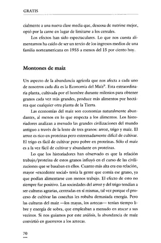 GRATIS


cialmente a una nueva clase media que, deseosa de nutrirse mejor,
optó por la carne en lugar de limitarse a los cereales.
    Los efectos han sido espectaculares. Lo que nos cuesta ali-
mentarnos ha caído de ser un tercio de los ingresos medios de una
familia norteamericana en 1955 a menos del 15 por ciento hoy.



Montones de maíz

Un aspecto de la abundancia agrícola que nos afecta a cada uno
de nosotros cada día es la Economía del Maíz", Esta extraordina-
ria planta, cultivada por el hombre durante milenios para obtener
granos cada vez más grandes, produce más alimentos por hectá-
rea que cualquier otra planta de la Tierra.
     Las economías del maíz son economías naturalmente abun-
dantes, al menos en lo que respecta a los alimentos. Los histo-
riadores analizan a menudo las grandes civilizaciones del mundo
antiguo a través de la lente de tres granos: arroz, trigo y maíz. El
arroz es rico en proteínas pero extremadamente dificil de cultivar.
El trigo es fácil de cultivar pero pobre en proteínas. Sólo el maíz
es a la vez fácil de cultivar y abundante en proteínas.
     Lo que los historiadores han observado es que la relación
trabajo/proteína de estos granos influyó en el curso de las civili-
zaciones que se basaban en ellos. Cuanto más alta era esa relación,
mayor «excedente social» tenía la gente que comía ese grano, ya
que podían alimentarse con menos trabajo. El efecto de esto no
siempre fue positivo. Las sociedades del arroz y del trigo tendían a
ser culturas agrarias, centradas en sí mismas, tal vez porque el pro-
ceso de cultivar las cosechas les robaba demasiada energía. Pero
las culturas del maíz -los mayas, los aztecas- tenían tiempo li-
bre y energía de sobra, que empleaban a menudo en atacar a sus
vecinos. Si nos guiamos por este análisis, la abundancia de maíz
convirtió en guerreros a los aztecas.


70
 