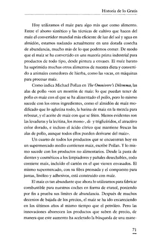 Historia de lo Gratis


     Hoy utilizamos el maiz para algo más que como alimento.
Entre el abono sintético y las técnicas de cultivo que hacen del
maíz el convertidor mundial más eficiente de luz del sol yagua en
almidón, estamos nadando actualmente en una dorada cosecha
de abundancia, mucho más de lo que podemos comer. De modo
que el maíz se ha convertido en una materia prima industrial para
productos de todo tipo, desde pintura a envases. El maíz barato
ha suprimido muchos otros alimentos de nuestra dieta y converri-
do a animales comedores de hierba, como las vacas, en máquinas
para procesar maíz.
     Como indica Michael Pollan en The Omnivore's Dilemma, las
alas de pollo «son un montón de maíz: lo que puedan tener de
pollo es maíz con el que se ha alimentado el pollo, pero lo mismo
sucede con los otros ingredientes, como el almidón de maíz mo-
dificado que lo aglutina todo, la harina de maíz en la mezcla para
rebozar, y el aceite de maíz con que se fríen. Menos evidentes son
las levaduras y la lccitina, los mono-, di- y triglicéridos, el atractivo
color dorado, e incluso el ácido citrico que mantiene frescas las
alas de pollo, aunque todos ellos pueden derivarse del maíz».
     Un cuarto de todos los productos que se encuentran hoy en
un supermercado medio contienen maíz, escribe Pollan. Y lo mis-
mo sucede con los productos no alimentarios. Desde la pasta de
dientes y cosméticos a los limpiadores y pañales desechables, todo
contiene maíz, incluido el cartón en el que vienen envasados. El
mismo supermercado, con su fibra prensada y el compuesto para
juntas, linóleo y adhesivos, está construido con maíz.
   El maíz es tan abundante que ahora lo utilizamos para fabricar
combustible para nuestros coches en forma de etanol, poniendo
por fin a prueba sus límites de abundancia. Después de muchos
decenios de bajada de los precios, el maíz se ha ido encareciendo
en los últimos años al mismo tiempo que el petróleo. Pero las
innovaciones aborrecen los productos que suben de precio, de
manera que este aumento ha acelerado la búsqueda de una mane-

                                                                      71
 