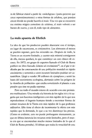 GRATIS


ra de fabricar etanol a partir de «switchgrass» (pasto perenne que
crece espontáneamente) u otras formas de celulosa, que pueden
crecer donde no puede hacerlo el maíz. Una vez que se encuentre
esa enzima mágica comedora de celulosa, el maíz volverá a ser
barato de nuevo, y con él, todo tipo de alimentos.



La mala apuesta de Ehrlich

La idea de que los productos pueden abaratarse con el tiempo,
en lugar de encarecerse, es antiintuitiva. Los alimentos al menos
se pueden reponer, pero los minerales no. Después de todo, la
Tierra es un recurso limitado, y cuanto más mineral extraigamos
de ella, menos quedará, lo que constituye un caso clásico de es-
casez. En 1972, un grupo de expertos llamado el Club de Roma
publicó un libro llamado Limites al crecimiento'", en el que se in-
dícaba que las consecuencías de una población mundial en rápido
crecimiento y sometida a unos recursos limitados podrían ser ca-
tastróficas. Llegó a vender 30 millones de ejemplares y sentó las
bases del movimiento ecologista, alertando sobre los peligros de
la «bomba de población» que estaba sometiendo al planeta a una
presión que éste no podía soportar.
     Pero no todo el mundo estuvo de acuerdo con este pesimis-
mo malthusiano. Una mirada a la historia de los siglos XIX y XX su-
gería que nos hacemos inteligentes con más rapidez de lo que nos
reproducimos: el ingenio humano tiende a encontrar formas de
extraer recursos de la Tierra con más rapidez de la que podemos
utilizarlos. Ello tiene el efecto de incrementar la oferta con más
rapidez que la demanda, lo que a su vez disminuye los precios.
(Como es evidente, esto no puede prolongarse eternamente, ya
que en última instancia los recursos están limitados, pero el asun-
to era que se encontraban mucho menos limitados de lo que el
Club de Roma pensaba). El debate que rodea la veracidad de esta


72
 