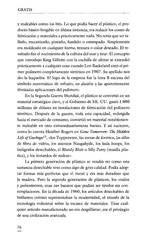 GRATIS


y maleables como los bits. Lo que podía hacer el plástico, el pro-
ducto básico fungible en última instancia, era reducir los costes de
fabricación y materiales a prácticamente nada. No tenía que ser ta-
llado, mecanizado, pintado, fundido O estampado. Simplemente
era moldeado en cualquier forma, textura o color deseado. El re-
sultado fue el nacimiento de la cultura del usar y tirar. El concepto
que introdujo King Gillette con la cuchilla de afeitar se extendió
prácticamente a cualquier cosa cuando Leo Baekeland creó el pri-
mer polímero completamente sintético en 1907. Su apellido nos
dio la baquelita. El logo de la empresa fue la letra B encima del
símbolo matemático de infinito, en alusión a las aparentemente
ilimitadas aplicaciones del polímero.
      En la Segunda Guerra Mundial, el plástico se convirtió en un
material estratégico clave, y el Gobierno de EE. UU. gastó 1.000
millones de dólares en instalaciones de fabricación del polímero
sintético. Después de la guerra, toda esta capacidad, redirigida
hacia el mercado de consumo, convirtió un material notablemen-
te maleable en otro extraordinariamente barato. Y así nacieron,
como lo cuenta Heather Rogers en Gone Tomorrow: The Hidden
Lije ofGarbagel 3 , dos Tupperware, las mesas de formica, las sillas
de fibra de vidrio, los asientos Naugahyde, los hula hoops, los
bolígrafos desechables, el Blandy Blub o Silly Putty (masilla plás-
tica), y los leotardos de nailon».
     La primera generación de plástico se vendió no como una
sustancia desechable sino como algo de gran calídad. Podía adop-
tar formas más perfectas que el metal y era más duradero que
la madera. Pero la segunda generación de plásticos, los vinilos
y poliestirenos, eran tan baratos que podían ser tirados sin con-
templaciones. En la década de 1960, los articulas desechables de
brillantes colores representaban la modernidad, el triunfo de la
tecnología industrial sobre la escasez de materiales. Tirar cual-
quier artículo manufacturado no era despilfarrar; era el privilegio
de una civilización avanzada.


76
 