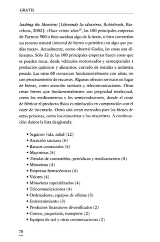 GRATIS


leashing the Ideavirus [Liberando los ideavirus, Robinbook, Bar-
celona, 2002]: "Hace veinte años!", las 100 principales empresas
de Fortune 500 o bien sacaban algo de la rierra, o bien convertían
un recurso natural (mineral de hierro o petróleo) en algo que po-
días tocar". Actualmente, como observó Godin, las cosas son di-
ferentes. Sólo 32 de las 100 principales empresas hacen cosas que
se pueden tocar, desde vehículos motorizados y aeroespaciales a
productos químicos y alimentos, curvado de metales e industria
pesada. Las otras 68 comercian fundamentalmente con ideas, no
con procesamiento de recursos. Algunas ofrecen servicios en lugar
de bienes, como atención sanitaria y telecomunicaciones. Otras
crean bienes que fundamentalmente son propiedad intelectual,
como los medicamentos y los semiconductores, donde el coste
de fabricar el producto fisico es minúsculo en comparación con el
coste de inventarlo. Otros aún crean mercados para los bienes de
otras personas, como los minoristas y los mayoristas. A continua-
ción damos la lista desglosada:

     •   Seguros: vida, salud (12)
     •   Atención sanitaria (6)
     •   Bancos comerciales (5 )
     •   Mayoristas (5)
     •   Tiendas de comestibles, periódicos y medicamentos (5)
     • Minoristas (4)
     • Empresas farmacéuticas (4)
     •   Valores (4)
     •   Minoristas especializados (4)
     •   Telecomunicaciones (4)
     •   Ordenadores, equipos de oficina (3)
     •   Entretenimiento (3)
     •   Productos financieros diversificados (2)
     •   Correo, paquetería, transporte (2)
     •   Equipos de red y otras comunicaciones (2)

78
 