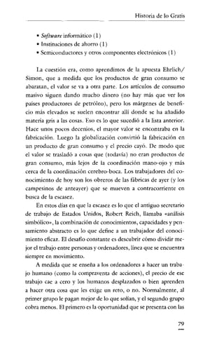 Historia de lo Gratis


    • Software informático (1)
    • Instituciones de ahorro (l )
    • Semiconductores y otros componentes electrónicos (1)

    La cuestión era, como aprendimos de la apuesta Ehrlich/
Simon, que a medida que los productos de gran consumo se
abaratan, el valor se va a otra parte. Los articulas de consumo
masivo siguen dando mucho dinero (no hay más que ver los
países productores de petróleo), pero los márgenes de benefi-
cio más elevados se suelen encontrar allí donde se ha añadido
materia gris a las cosas. Eso es lo que sucedió a la lista anterior.
Hace unos pocos decenios, el mayor valor se encontraba en la
fabricación. Luego la globalización convirtió la fabricación en
un producto de gran consumo y el precio cayó. De modo que
el valor se trasladó a cosas que (todavía) no eran productos de
gran consumo, más lejos de la coordinación mano-ojo y más
cerca de la coordinación cerebro-boca. Los trabajadores del co-
nocimiento de hoy son los obreros de las fábricas de ayer (y los
campesinos de anteayer) que se mueven a contracorriente en
busca de la escasez.
    En estos días en que la escasez es lo que el antiguo secretario
de trabajo de Estados Unidos, Robert Reich, llamaba «análisis
simbólico", la combinación de conocimientos, capacidades y pen-
samiento abstracto es lo que define a un trabajador del conoci-
miento eficaz. El desafío constante es descubrir cómo dividir me-
jor el trabajo entre personas y ordenadores, línea que se encuentra
siempre en movimiento.
    A medida que se enseña a los ordenadores a hacer un traba-
jo humano (como la compraventa de acciones), el precio de ese
trabajo cae a cero y los humanos desplazados o bien aprenden
a hacer otra cosa que les exige un reto, o no. Normalmente, al
primer grupo le pagan mejor de lo que solían, y el segundo grupo
cobra menos. El primero es la oportunidad que se presenta con las

                                                                 79
 