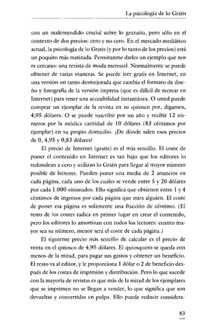 La psicología de lo Gratis
                             ----




con un malentendido crucial sobre lo gratuito, pero sólo en el
contexto de dos precios: cero y no cero. En el mercado mediático
actual, la psicologia de lo Gratis (y por lo tanto de los precios) está
un poquito más matizada. Permitanme darles un ejemplo que nos
es cercano: una revista de moda mensual. Normalmente se puede
obtener de varias maneras. Se puede leer gratis en Internet, en
una versión un tanto desmejorada que cambia el formato de dise-
ño y fotografia de la versión impresa (que es dificil de recrear en
Internet) para tener una accesibilidad instantánea. O usted puede
comprar un ejemplar de la revista en su quiosco por, digamos,
4,95 dólares. O se puede suscribir por un año y recibir 12 nú-
meros por la módica cantidad de 10 dólares (83 céntimos por
ejemplar) en su propio domicilio. ¿De dónde salen esos precios
de O, 4,95 Y0,83 dólares?
     El precio de Internet (gratis) es el más sencillo. El coste de
poner el contenido en Internet es tan bajo que los editores lo
redondean a cero y utilizan lo Gratis para llegar al mayor número
posible de lectores. Pueden poner una media de 2 anuncios en
cada página, cada uno de los cuales se vende entre 5 y 20 dólares
por cada 1.000 visionados. Ello significa que obtienen entre 1 y 4
céntimos de ingresos por cada página que mira alguien. El coste
de poner esa página es solamente una fracción de céntimo. (El
resto de los costes radica en primer lugar en crear el contenido,
pero los editores lo amortizan con todos los lectores: cuanto ma-
yor sea su número, menor será el coste de cada página.)
     El siguiente precio más sencillo de calcular es el precio de
venta en el quiosco de 4,95 dólares. El quiosquero se queda con
menos de la mitad, para pagar sus gastos y obtener un beneficio.
El resto va al editor, y le proporciona 1 dólar o 2 de beneficio des-
pués de los costes de impresión y distribución. Pero lo que sucede
con la mayoría de revistas es que más de la mitad de los ejemplares
que se imprimen no se llegan a vender, lo que significa que son
devueltas y convertidas en pulpa. Ello puede reducir considera-

                                                                   83
 
