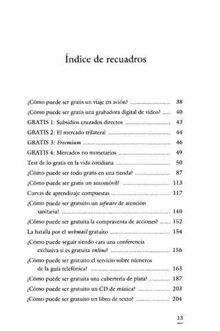/

                  Indice de recuadros



¿Cómo puede ser gratis un viaje en avión?                                38
¿Cómo puede ser gratis una grabadora digital de vídeo?                  40
GRATIS 1: Subsidios cruzados directos                                   43
GRATIS 2: El mercado trilateral                                         44
GRATIS 3: Freemium                                                      46
GRATIS 4: Mercados no monetarios                                        49
Test de lo gratis en la vida cotidiana                                   50
¿Cómo puede ser todo gratis en una tienda?                               87
¿Cómo puede ser gratis un automóvil?                                   113
Curvas de aprendizaje compuestas                                       117
¿Cómo puede ser gratuito un sofware de atención
   sanitaria?                                                          140
¿Cómo puede ser gratuita la compraventa de acciones?                   152
La batalla por el webmail gratuito...................................... 154
¿Cómo puede seguir siendo cara una conferencia
   exclusiva si es gratuita online?                                    156
¿Cómo puede ser gratuito el servicio sobre números
   de la guía telefónica?                                              163
¿Cómo puede ser gratuita una cubertería de plata?                      187
¿Cómo puede ser gratuito un CD de música?                              203
¿Cómo puede ser gratuito un libro de texto?                            204


                                                                         13
 