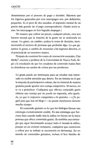 GRATIS


desanimarian por el proceso de pago y decisión. Mientras que
los ingresos generados por esos micropagos son, por definición,
pequeños. Es el peor de dos mundos: el impuesto mental de un
precio más grande sin el pago correspondiente. (Szabo tenía ra-
zón: los micropagos no han logrado despegar.)
     De manera que cobrar un precio, cualquier precio, crea una
barrera mental que la mayoría de la gente no se molestaría en
cruzar. Lo gratis, en cambio, acelera la toma de decisión, incre-
mentando el número de personas que probarán algo. Lo que ga-
rantiza lo gratis, a cambio de renunciar a los ingresos directos, es
el potencial de un muestreo masivo.
    Después de examinar los costes de transacción mentales, Clay
Shirky", escritor y profesor de la Universidad de Nueva York, lle-
gó a la conclusión de que los creadores de contenido harían bien
en abandonar sus sueños de cobrar por sus productos:

     Lo gratis puede ser interesante para un creador más intere-
     sado en recibir atención que dinero. En un sistema en el que
     la mayoría de participantes cobran, dar tu materíal de manera
     gratuita puede aportar una ventaja competitiva. Al menos, no
     te va a perjudicar. Cualquiera que ofrezca contenido gratis
     obtiene una ventaja que no puede ser superada, sólo iguala-
     da, ya que la respuesta competitiva a lo gratuito -«¡Te pa-
     garé para que leas mi blog! » - no puede mantenerse durante
     mucho tiempo.
          El contenido gratuito es lo que los biólogos llaman una
     estrategia evolutivamente estable. Es una estrategia que fun-
     ciona bien cuando nadie más la utiliza (es bueno ser la única
     persona que ofrece contenido gratis). Es también una estrate-
     gia que sigue funcionando aunque todo el mundo la utilice,
     porque en un entorno semejante, cualquiera que comenzara
     a cobrar por su trabajo se encontraría en desventaja. En un
     mundo de contenidos gratuitos, incluso el leve fastidio de

88
 