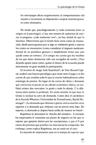 La psicología de lo Gratis
---------------=---




     los micropagos afecta negativamente al comportamiento del
     usuario e incrementa su disposición a aceptar material gratui-
     to como alternativa.


      De modo que, psicológicamente (y toda economía tiene su
origen en la psicología), si hay una manera de quitarnos de enci-
 ma la pregunta «¿vale realmente eso?», no hay dudad de que lo
 haremos. Observemos que lo Gratis tiene otros costes de transac-
ción, desde preocuparnos por si algo es realmente gratis a sopesar
los costes no monetarios (como considerar el impacto medioam-
 biental de un periódico gratuito o simplemente temer que uno
quede como un roñoso). (Un amigo me cuenta que los muebles
de los que desea deshacerse sólo son recogidos de noche.) Pero
dejando aparte estos costes, quitar el dinero de la ecuación puede
incrementar en gran medida la participación.
      El inversor de riesgo ]osh Kopelrnan", de First Round Capi-
tal, analizó esta barrera psicológica que existe ante el pago y se dio
cuenta de que anulaba todo lo que se enseña habitualmente sobre
estrategia de precios. En lugar de las curvas de oferta y demanda
que convierten el precio en un cálculo económico clásico, en rea-
lidad existen dos mercados: lo gratis y todo lo demás. Y la dife-
rencia entre ambos es profunda. En cierto sentido, lo que hace lo
Gratis es inclinar la curva de demanda. Como dice el catedrático
de la Escuela Wharton (Universidad de Pennsylvania), Kartik Ho-
sanagar'': «La demanda que obtienes a precio cero es muchas veces
superior a la demanda que obtienes con un precio muy bajo. De
repente, la demanda se dispara hacia arriba de manera no lineal».
      Kopelman lo denominó la «brecha del céntimo». A menudo
los empresarios le consultan sus planes de negocio en los que se
supone que ganarán dinero por las suscripciones, y que el 5 por
ciento de personas que prueben sus mercancías las comprarán. Sin
embargo, como explica Kopelman, ese no suele ser el caso:
     La mayoría de empresarios caen en la trampa de suponer que

                                                                   89
 