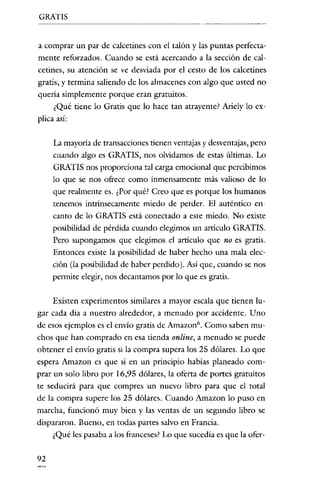 GRATIS


a comprar un par de calcetines con el talón y las puntas perfecta-
mente reforzados. Cuando se está acercando a la sección de cal-
cetines, su atención se ve desviada por el cesto de los calcetines
gratis, y termina saliendo de los almacenes con algo qne usted no
quería simplemente porque eran gratuitos.
     ¿Qué tiene lo Gratis que lo hace tan atrayente? Ariely lo ex-
plica así:

     La mayoría de transacciones tienen ventajas y desventajas, pero
     cuando algo es GRATIS, nos olvidamos de estas últimas. Lo
     GRATIS nos proporciona tal carga emocional que percibimos
     lo que se nos ofrece como inmensamente más valioso de lo
     que realmente es. ¿Por qué? Creo que es porque los humanos
     tenemos intrínsecamente miedo de perder. El auténtico en-
     canto de lo GRATIS está conectado a este miedo. No existe
     posibilidad de pérdida cuando elegimos un artículo GRATIS.
     Pero supongamos que elegimos el artículo que no es gratis.
     Entonces existe la posibilidad de haber hecho una mala elec-
     ción (la posibilidad de haber perdido). Así que, cuando se nos
     permite elegir, nos decantarnos por lo que es gratis.

     Existen experimentos similares a mayor escala que tienen lu-
gar cada clia a nuestro alrededor, a menudo por accidente. Uno
de esos ejemplos es el envío gratis de Amazon". Como saben mu-
chos que han comprado en esa tienda online, a menudo se puede
obtener el envio gratis si la compra supera los 25 dólares. Lo que
espera Amazon es que si en un principio habías planeado com-
prar un solo libro por 16,95 dólares, la oferta de portes gratuitos
te seducirá para que compres un nuevo libro para que el total
de la compra supere los 25 dólares. Cuando Amazon lo puso en
marcha, funcionó muy bien y las ventas de un segundo libro se
dispararon. Bueno, en todas partes salvo en Francia.
     ¿Qué les pasaba a los franceses? Lo que sucedía es que la ofer-

92
 