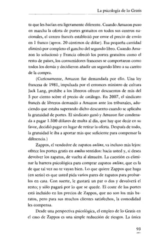 La psicología de lo Gratis


 ta que les hacían era ligeramente diferente. Cuando Amazon puso
 en marcha la oferta de portes gratuitos en todos sus centros na-
cionales, el centro francés estableció por error el precio de envío
en 1 franco (aprox. 20 céntimos de dólar). Esa pequeña cantidad
eliminó por completo el gancho del segundo libro. Cuando Ama-
 zon lo solucionó y Francia ofreció los portes gratuitos como el
 resto de países, los consumidores franceses se comportaron como
 todos los demás y decídieron añadir un segundo libro a su carrito
de la compra.
      (Curiosamente, Amazon fue demandada por ello. Una ley
francesa de 1981, impulsada por el entonces ministro de cultura
Iack Lang, prohíbe a los libreros ofrecer descuentos de más del
5 por ciento sobre el precio de catálogo. En 2007, el sindicato
francés de libreros demandó a Amazon ante los tribunales, adu-
ciendo que estaba superando dicho descuento cuando se aplicaba
la gratuidad de portes. El sindicato ganó y Amazon fue condena-
da a pagar 1.500 dólares de multa al día, que hay que decir en su
favor, decidió pagar en lugar de retirar la oferta. Después de todo,
la gratuidad le iba a aportar más que suficiente para compensar la
diferencia. )
      Zappos, el vendedor de zapatos online, va incluso más lejos:
ofrece los portes gratis en ambos sentidos: hacia usted y, si desea
devolver los zapatos, de vuelta al almacén. La cuestión es elimi-
nar la barrera psicológica para comprar zapatos online, que es la
de que tal vez no te vayan bien. Lo que quiere Zappos que haga
(en serio) es que usted pida varios pares de zapatos para probar-
los en casa. Con suerte, le gustará un par o dos y devolverá el
resto; y sólo pagará por lo que se quede. El coste de los portes
está incluido en los precios de Zappos, que no son los más ba-
ratos, pero para sus muchos clientes satisfechos, la comodidad
les compensa.
     Desde una perspectiva psicológica, el empleo de lo Gratis en
el caso de Zappos es una simple reducción de riesgos. La única

                                                                 93
 