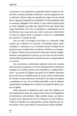 GRATIS
-------




razón para ir a una zapatería es comprobar que los zapatos te sien-
tan bien y resultan cómodos. Al llevarte a casa los zapatos sin cos-
te adicional, Zappos logra una paridad de riesgo con una tienda
fisica y agrega la ventaja de la comodidad. El único problema, dice
su consejero delegado Tony Hsieh, es que todavía mucha gente
se siente culpable por pedir más zapatos de los que desean para
luego devolverlos. No sería un problema si simplemente no los
devolvieran (¡eso sí que sería una vcntal ), sino que se abstuvieran
de hacer la compra desde el principio, al prever su culpabilidad
por devolver la mayoria de ellos.
     Una vez más, el enemigo de lo Gratis es el derroche. Pedir
zapatos que realmente no necesitas y devolverlos parece antic-
conómico, y realmente lo es, si contamos desde el trabajo de los
operarios para enviarlos hasta el carbono emitido en su transpor-
te. Quitar el dinero de la ecuación no basta para eliminar comple-
tamente la percepción de un precio, en este caso un coste social y
medioambiental prácticamente amorfo más que un ataque directo
a su cartera.
     Los economistas conductuales explican muchas de nuestras
desconcertantes respuestas a lo Gratis distinguiendo las decisiones
tomadas en el "ámbito social» de las tomadas en el "ámbito finan-
ciero». Los portes de Zappos son gratis en el ámbito financiero
pero no lo son en el ámbito social, en el que nuestro cerebro trata
de calcular el coste social neto de devolver cinco pares de zapatos
y quedarnos con uno. Es un cálculo imposible, y ante él, algunos
consumidores sencillamente se cierran: no aceptan la oferta, aun-
que sea gratis.
     Ariely demostró la distinción entre estos dos ámbitos con
otro experimento: puso seis cajas de Coca-Cola en los frigoríficos
de dormitorios universitarios. Dejó también platos con dinero.
La gente tomó rápidamente la Coca-Cola pero no tocó el dinero.
Trataron la bebida como algo gratuito, aunque supieran que cos-
taba dinero. Pero coger dinero les parecía que estaban robando.


94
 