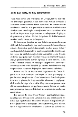 La psicología de lo Gratis


Si no hay coste, no hay compromiso

Hace poco asistí a una conferencia en Googie, famosa por ofre-
cer tentempiés gratuitos, desde saludables barritas dietéticas a
chucherías decididamente menos saludables. Se trataba de una
conferencia científica a la que asistían sobre todo académicos no
familiarizados con Google. No dejaban de hacer incursiones a las
bandejas, lógicamente impresionados por el opulento despliegue
de productos gratuitos. Al final del primer dia había bolsas de
snacks a medio comer por todas partes.
    Es interesante imaginar en qué habrían cambiado las cosas
si Google hubiera cobrado esos snacks, aunque hubiera sido una
miseria. Apostaría a que habrían retirado muchas menos bolsas y
que la gente habría acabado lo que hubiera tomado. También es-
toy seguro de que habrían estado más satisfechos con su decisión
de tomar algo para picar. Habrían pensado si realmente querían
algo, y probablemente habrían esperado a tener hambre. Y, sin
duda, se habrían sentido tan zafios por su apresurada decisión de
comer los snacks como me sentí yo cuando distraídamente cogí
un puñado de caramelos de jengibre y me los metí en la boca.
    Esta es una de las implicaciones negativas de lo Gratis. La
gente no se suele preocupar mucho por las cosas que no paga y,
por lo tanto, no píensa en cómo las consume. Lo Gratis puede
fomentar la glotonería, la acumulación, el consumo negligente,
el derroche, la culpa y la avaricia. Cogemos cosas porque están
ahi, no necesariamente porque las queremos. Cobrar un precio,
aunque sea muy bajo, puede inducír a una conducta mucho más
responsable.
    Los autores del blog «Penny Closer»? cuentan la historia de
un amigo que trabaja como voluntario en una organización be-
néfica que regala bílletes de autobús gratuitos a las personas que
tienen problemas de transporte. Lamentablemente, estos bílletes,
que a la organización de beneficencia le cuestan 30 dólares cada

                                                               95
 