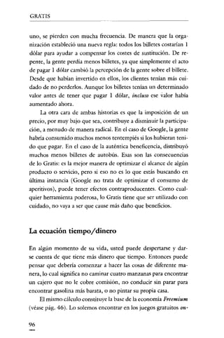 GRATIS


uno, se pierden con mucha frecuencia. De manera que la orga-
nización estableció una nueva regla: todos los billetes costarían 1
dólar para ayudar a compensar los costes de sustitución. De re-
pente, la gente perdía menos billetes, ya que simplemente el acto
de pagar 1 dólar cambió la percepción de la gente sobre el billete.
Desde que habían invertido en ellos, los clientes tenían más cui-
dado de no perderlos. Aunque los billetes tenían un determinado
valor antes de tener que pagar 1 dólar, incluso ese valor había
aumentado ahora.
     La otra cara de ambas historias es que la imposíción de un
precio, por muy bajo que sea, contribuye a disminuir la participa-
ción, a menudo de manera radical. En el caso de Google, la gente
habría consumido muchos menos tentempiés si los hubieran teni-
do que pagar. En el caso de la auténtica beneficencía, distribuyó
muchos menos billetes de autobús. Esas son las consecuencias
de lo Gratis: es la mejor manera de optimizar el alcance de algún
producto o servicio, pero sí eso no es lo que estás buscando en
última instancia (Google no trata de optimizar el consumo de
aperitivos), puede tener efectos contraproducentes. Como cual-
quier herramienta poderosa, lo Gratis tiene que ser utilizado con
cuidado, no vaya a ser que cause más daño que beneficios.



La ecuación tiempo/dinero

En algún momento de su vída, usted puede despertarse y dar-
se cuenta de que tiene más dinero que tiempo. Entonces puede
pensar que debería comenzar a hacer las cosas de diferente ma-
nera, lo cual significa no caminar cuatro manzanas para encontrar
un cajero que no le cobre comisión, no conducir sin parar para
encontrar gasolina más barata, o no píntar su propia casa.
    El mismo cálculo constituye la base de la economía Freemium
(véase pág. 46). Lo solemos encontrar en los juegos gratuitos on-

96
 