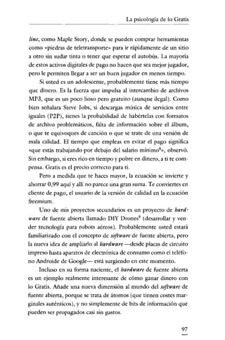 La psicología de lo Gratis


 line, como Maple Story, donde se pueden comprar herramientas
como "piedras de teletransporte» para ir rápidamente de un sitio
a otro sin sudar tinta o tener que esperar e! autobús. La mayoría
de estos activos digitales de pago no hacen que sea mejor jugador,
pero le permiten llegar a ser un buen jugador en menos tiempo.
      Si usted es un adolescente, probablemente tiene más tiempo
que dinero. Es la fuerza que impulsa al intercambio de archivos
MP3, que es un poco lioso pero gratuito (aunque ilegal). Como
bien señalara Steve Jobs, si descargas música de servicios entre
iguales (P2P), tienes la probabilidad de habértelas con formatos
de archivo problemáticos, falta de información sobre e! álbum,
o que te equivoques de canción o que se trate de una versión de
mala calidad. El tiempo que empleas en evitar e! pago significa
"que estás trabajando por debajo de! salario mínimos», observó.
Sin embargo, si eres rico en tiempo y pobre en dinero, a ti te com-
pensa. Gratis es e! precio correcto para ti.
      Pero a medida que te haces mayor, la ecuación se invierte y
ahorrar 0,99 aquí y allí no parece una gran suma. Te conviertes en
cliente de pago, e! usuario de la versión de calidad en la ecuación
freemium.
      Uno de mis proyectos secundarios es un proyecto de hard-
ware de fuente abierta llamado DIY Drones" (desarrollar y ven-
der tecnología para robots aéreos). Probablemente usted estará
familiarizado con e! concepto de software de fuente abierta, pero
la nueva idea de ampliarlo al hardware -desde placas de circuito
impreso hasta aparatos de electrónica de consumo como el teléfo-
no Androide de Google- está surgiendo en este momento.
      Incluso en su forma naciente, e! hardware de fuente abierta
es un ejemplo realmente interesante de cómo ganar dinero con
lo Gratis. Añade una nueva dimensión al mundo de! software de
fuente abierta, porque se trata de átomos (que tienen costes mar-
ginales auténticos), y no simplemente de bits de información que
pueden ser propagados casi sin gastos.

                                                                97
 
