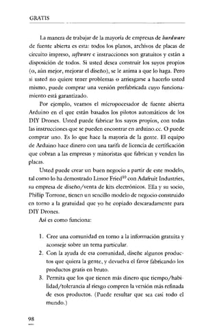 GRATIS


      La manera de trabajar de la mayoría de empresas de hardware
de fuenre abierta es esta: todos los planos, archivos de placas de
circuito impreso, software e instrucciones son gratuitos y están a
disposición de todos. Si usted desea construir los suyos propios
(o, aún mejor, mejorar el diseño), se le anima a que lo haga. Pero
si usted no quiere tener problemas o arriesgarse a hacerlo usted
mismo, puede comprar una versión prefabrícada cuyo funciona-
miento está garanrizado.
      Por ejemplo, veamos el micropocesador de fuenre abierta
Arduino en el que están basados los pilotos automáticos de los
DIY Drones. Usted puede fabricar los suyos propios, con todas
las instrucciones que se pueden encontrar en arduino.cc. O puede
comprar uno. Es lo que hace la mayoría de la gente. El equipo
de Arduino hace dinero con una tarifa de licencia de certificación
que cobran a las empresas y minoristas que fabrican y venden las
placas.
      Usted puede crear un buen negocio a partir de este modelo,
tal como lo ha demostrado Limar Fried la con Adafruit Industries,
su empresa de discñoyventa de kits electrónicos. Ella y su socio,
Phillip Torrone, tienen un sencillo modelo de negocio construido
en torno a la gratuidad que yo he copiado descaradamente para
DIY Drones.
     Así es como funciona:

     l. Cree una comunidad en torno a la información gratuita y
        aconseje sobre un tema particular.
     2. Con la ayuda de esa comunidad, diseñe algunos produc-
        tos que quiera la genre, y devuelva el favor fabricando los
        productos gratis en bruto.
     3. Permita que los que tienen más dinero que tiempo/habi-
        lidad/tolerancia al riesgo compren la versión más refinada
        de esos productos. (Puede resultar que sea casi todo el
        mundo.)

98
 
