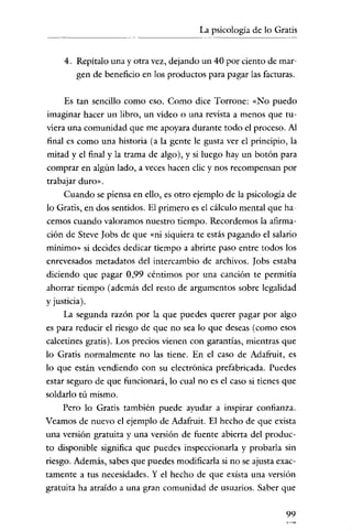 La psicología de lo Gratis
                         - - - - -




     4. Repítalo una y otra vez, dejando un 40 por ciento de mar-
        gen de beneficio en los productos para pagar las facturas.

     Es tan sencillo como eso. Como dice Torrone: «No puedo
imaginar hacer un libro, un vídeo o una revista a menos que tu-
viera una comunidad que me apoyara durante todo el proceso. Al
final es como una historia (a la gente le gusta ver el principio, la
mitad y el final y la trama de algo), y si luego hay un botón para
comprar en algún lado, a veces hacen elic y nos recompensan por
trabajar duro».
     Cuando se piensa en ello, es otro ejemplo de la psicología de
lo Gratis, en dos sentidos. El primero es el cálculo mental que ha-
cemos cuando valoramos nuestro tiempo. Recordemos la afirma-
ción de Steve Iobs de que «ni siquiera te estás pagando el salario
mínimo» si decides dedicar tiempo a abrirte paso entre todos los
enrevesados metadatos del intercambio de archivos. Iobs estaba
diciendo que pagar 0,99 céntimos por una canción te permitía
ahorrar tiempo (además del resto de argumentos sobre legalidad
y justicia).
     La segunda razón por la que puedes querer pagar por algo
es para reducir el riesgo de que no sea lo que deseas (como esos
calcetines gratis). Los precios vienen con garantías, mientras que
lo Gratis normalmente no las tiene. En el caso de Adafruit, es
lo que están vendiendo con su electrónica prefabricada. Puedes
estar seguro de que funcionará, lo cual no es el caso si tienes que
soldarlo tú mismo.
     Pero lo Gratis también puede ayudar a inspirar confianza.
Veamos de nuevo el ejemplo de Adafruit. El hecho de que exista
una versión gratuita y una versión de fuente abierta del produc-
to disponible significa que puedes inspeccionarla y probarla sin
riesgo. Además, sabes que puedes modificarla si no se ajusta exac-
tamente a tus necesidades. Y el hecho de que exista una versión
gratuita ha atraído a una gran comunidad de usuarios. Saber que

                                                                 99
 