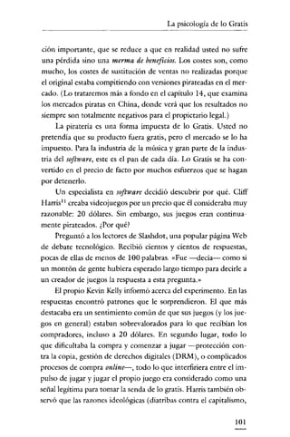 La psicología de lo Gratis
                      - - - - - -




 ción importante, que se reduce a que en realidad usted no sufre
 una pérdida sino una merma de beneficios. Los costes son, como
mucho, los costes de sustitución de ventas no realizadas porque
el original estaba compitiendo con versiones pirateadas en el mer-
cado. (Lo trataremos más a fondo en el capítulo 14, que examina
los mercados piratas en China, donde verá que los resultados no
siempre son totalmente negativos para el propietario legal.)
      La piratería es una forma impuesta de lo Gratis. Usted no
pretendía que su producto fuera gratis, pero el mercado se lo ha
impuesto. Para la industria de la música y gran parte de la indus-
tria del software, este es el pan de cada día. Lo Gratis se ha con-
vertido en el precio de facto por muchos esfuerzos que se hagan
por detenerlo.
      Un especialista en software decidió descubrir por qué. Cliff
Harris! creaba videojuegos por un precio que él consideraba muy
razonable: 20 dólares. Sin embargo, sus juegos eran continua-
mente pirateados. ¿Por qué?
     Preguntó a los lectores de Slashdot, una popular página Web
de debate tecnológico. Recibió cientos y cientos de respuestas,
pocas de ellas de menos de 100 palabras. «Fue -decía- como si
un montón de gente hubiera esperado largo tiempo para decirle a
un creador de juegos la respuesta a esta pregunta.»
     El propio Kevin Kelly informó acerca del experimento. En las
respuestas encontró patrones que le sorprendieron. El que más
destacaba era un sentimiento común de que sus juegos (y los jue-
gos en general) estaban sobrevalorados para lo que recibían los
compradores, incluso a 20 dólares. En segundo lugar, todo lo
que dificultaba la compra y comenzar a jugar -protección con-
tra la copia, gestión de derechos dígitales (DRM), o complicados
procesos de compra online-, todo lo que interfiriera entre el im-
pulso de jugar y jugar el propio juego era considerado como una
señal legítima para tomar la senda de lo gratis. Harris también ob-
servó que las razones ideológicas (diatribas contra el capitalismo,

                                                               101
 