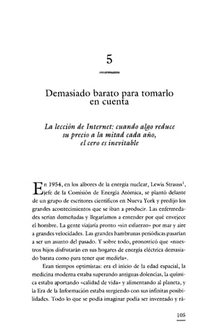 5

     Demasiado barato para tomarlo
              en cuenta

     La lección de Internet: cuando algo reduce
           su precio a la mitad cada año,
                 el cero es inevitable




     n 1954, en los albores de la energía nuclear, Lewis Strauss ',
E    jefe de la Comisión de Energía Atómica, se plantó delante
de un grupo de escritores científicos en Nueva York y predijo los
grandes acontecimientos que se iban a producir. Las enfermeda-
des serían domeñadas y llegaríamos a entender por qué envejece
el hombre. La gente viajaría pronto «sin esfuerzo» por mar y aire
a grandes velocidades. Las grandes hambrunas periódicas pasarían
a ser un asunto del pasado. Y sobre todo, pronosticó que «nues-
tros hijos disfrutarán en sus hogares de energía eléctrica demasia-
do barata como para tener que medirla».
    Eran tiempos optimistas: era el inicio de la edad espacial, la
medicina moderna estaba superando antiguas dolencias, la quími-
ca estaba aportando «calidad de vida» y alimentando al planeta, y
la Era de la Información estaba surgiendo con sus infinitas posibi-
lidades. Todo lo que se podía imaginar podía ser inventado y rá-


                                                               105
 