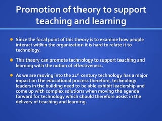Promotion of theory to support teaching and learningSince the focal point of this theory is to examine how people interact within the organization it is hard to relate it to technology.  This theory can promote technology to support teaching and learning with the notion of effectiveness.  As we are moving into the 21st century technology has a major impact on the educational process therefore, technology leaders in the building need to be able exhibit leadership and come up with complex solutions when moving the agenda forward for technology which should therefore assist in the delivery of teaching and learning. 