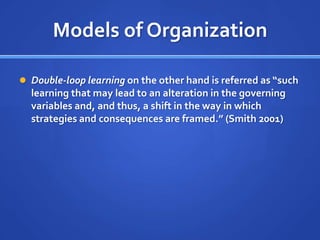 Models of OrganizationDouble-loop learning on the other hand is referred as “such learning that may lead to an alteration in the governing variables and, and thus, a shift in the way in which strategies and consequences are framed.” (Smith 2001)
