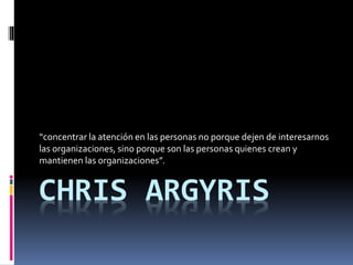CHRIS ARGYRIS
“concentrar la atención en las personas no porque dejen de interesarnos
las organizaciones, sino porque son las personas quienes crean y
mantienen las organizaciones”.
 