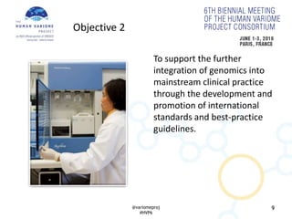 9
To support the further
integration of genomics into
mainstream clinical practice
through the development and
promotion of international
standards and best-practice
guidelines.
Objective 2
@variomeproj
#HVP6
 