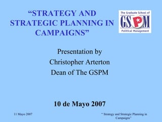 “ STRATEGY AND STRATEGIC PLANNING IN CAMPAIGNS” Presentation by Christopher Arterton Dean of The GSPM 10 de Mayo 2007 