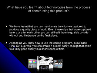 What have you learnt about technologies from the process of constructing this product? We have learnt that you can manipulate the clips we captured to produce a quality piece of work. Even those clips that were captured before or after each other you can still edit them to go side by side without and hindrance on the final piece. As long as you know how to use the editing program, in our case Final Cut Express, you can create a project easily enough that come to a fairly good quality in a short space of time. 