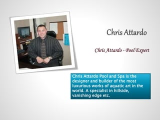 Chris Attardo - Pool Expert 
Chris Attardo Pool and Spa is the 
designer and builder of the most 
luxurious works of aquatic art in the 
world. A specialist in hillside, 
vanishing edge etc. 
 