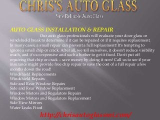 AUTO GLASS INSTALLATION & REPAIR 
Our auto glass professionals will evaluate your door glass or 
windshield break to determine if it can be repaired or if it requires replacement. 
In many cases, a small repair can prevent a full replacement! It's tempting to 
ignore a small chip or crack. After all, we tell ourselves, it doesn't reduce visibility 
much, and it's so expensive and such a bother to get it fixed. Don't put off 
repairing that chip or crack – save money by doing it now! Call us to see if your 
insurance might provide free chip repair to save the cost of a full repair a few 
months down the road! 
Windshield Replacements 
Windshield Repairs 
Side and Rear Window Repairs 
Side and Rear Window Replacement 
Window Motors and Regulators Repairs 
Window Motors and Regulators Replacement 
Side View Mirrors 
Water Leaks Fixed 
http://chrisautoglassmi.com/ 
 