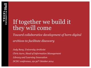 If together we build it
they will come
Toward collaborative development of born-digital
archives to facilitate discovery
Judy Burg, University Archivist
Chris Awre, Head of Information Management
Library and Learning Innovation
DCDC conference, 29-30th October 2014
 